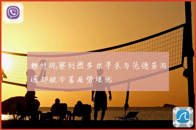 赖特观察到图多尔寻求与范德芬沟通却被冷落局势堪忧