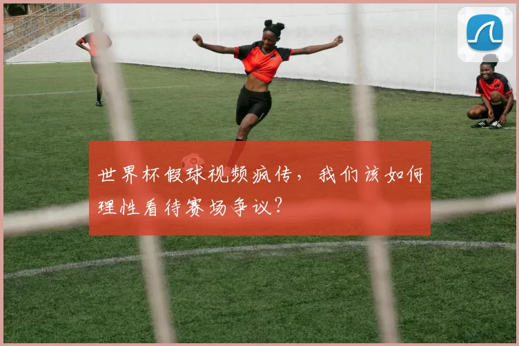 世界杯假球视频疯传，我们该如何理性看待赛场争议？