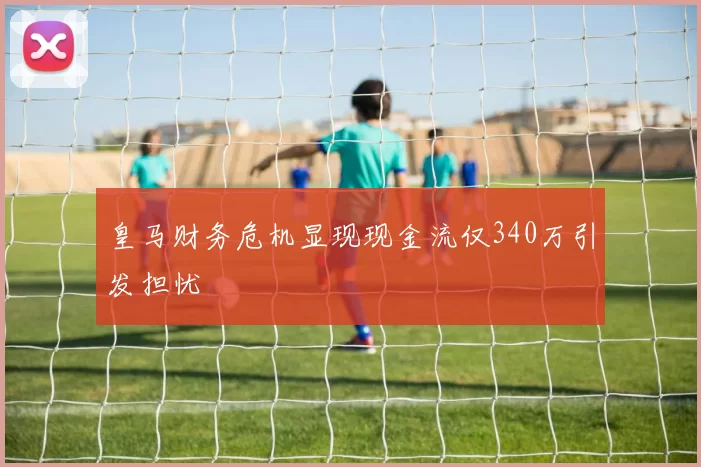 皇马财务危机显现现金流仅340万引发担忧