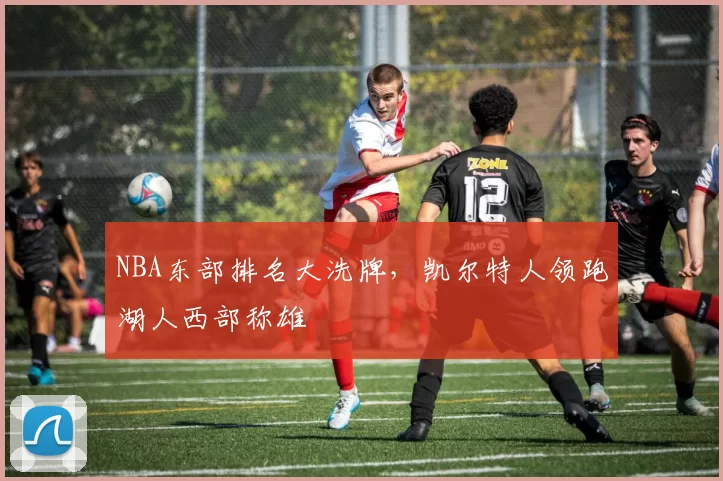 NBA东部排名大洗牌，凯尔特人领跑湖人西部称雄