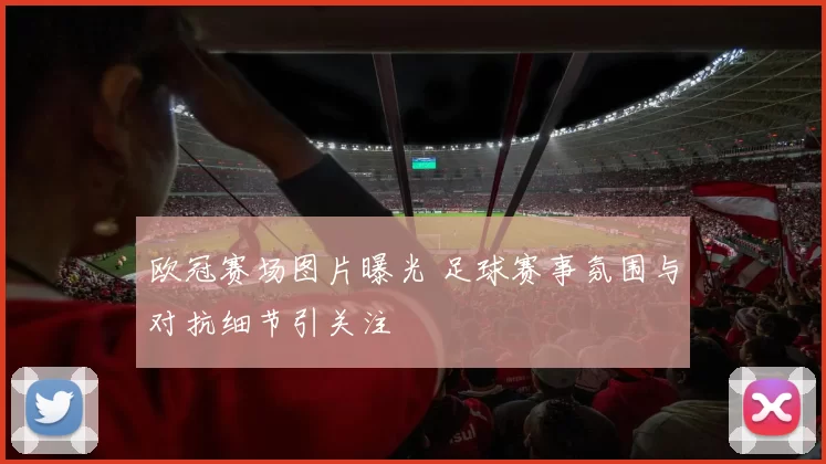 欧冠赛场图片曝光 足球赛事氛围与对抗细节引关注