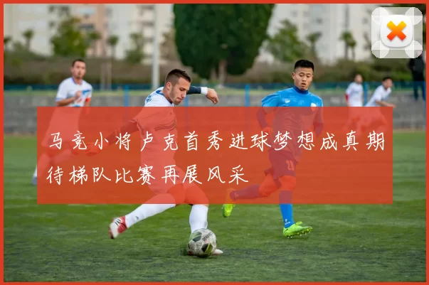 马竞小将卢克首秀进球梦想成真期待梯队比赛再展风采