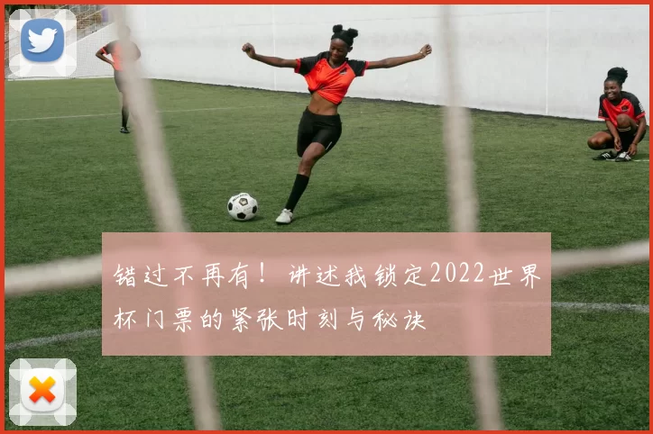 错过不再有！讲述我锁定2022世界杯门票的紧张时刻与秘诀