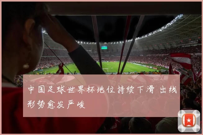中国足球世界杯地位持续下滑 出线形势愈发严峻