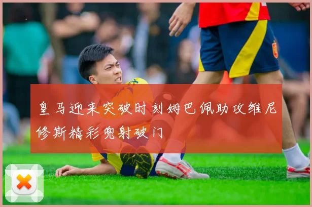 皇马迎来突破时刻姆巴佩助攻维尼修斯精彩兜射破门