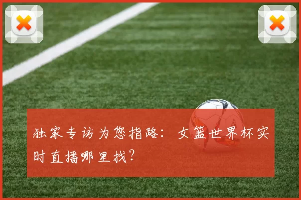 独家专访为您指路:女篮世界杯实时直播哪里找?