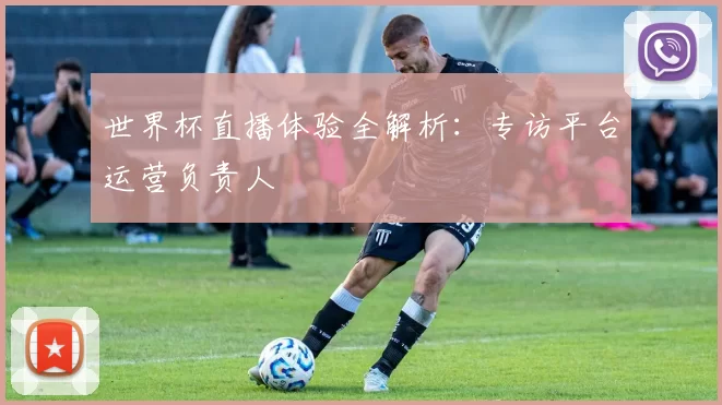 世界杯直播体验全解析：专访平台运营负责人