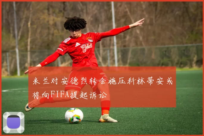 米兰对安德烈转会施压科林蒂安或将向FIFA提起诉讼