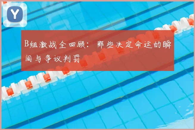 B组激战全回顾：那些决定命运的瞬间与争议判罚