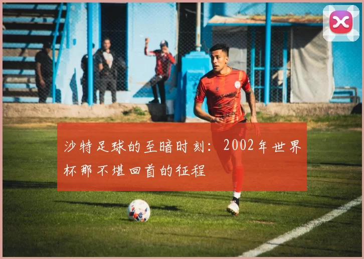 沙特足球的至暗时刻:2002年世界杯那不堪回首的征程