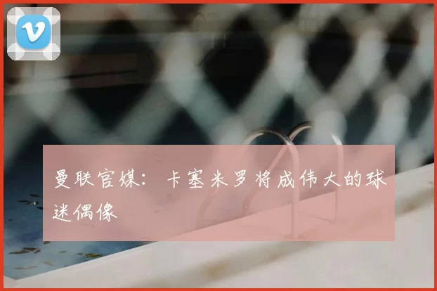 曼联官媒:卡塞米罗将成伟大的球迷偶像