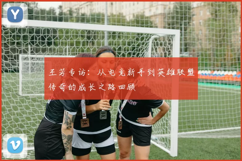 王芳专访：从电竞新手到英雄联盟传奇的成长之路回顾