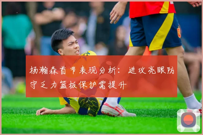 杨瀚森首节表现分析：进攻亮眼防守乏力篮板保护需提升