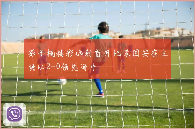 茹子楠精彩远射首开纪录国安在主场以2-0领先海牛