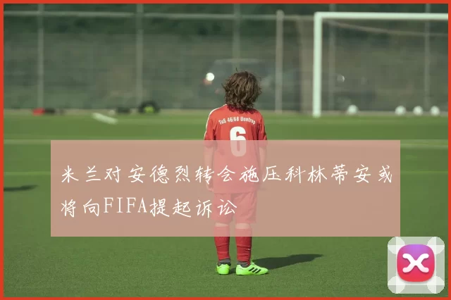米兰对安德烈转会施压科林蒂安或将向FIFA提起诉讼