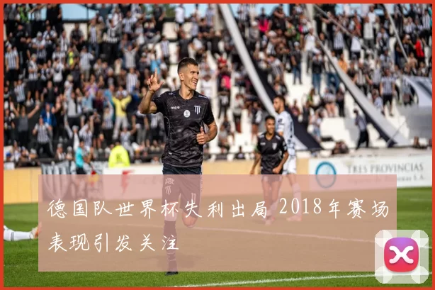 德国队世界杯失利出局 2018年赛场表现引发关注