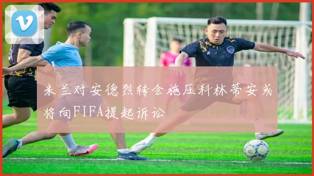米兰对安德烈转会施压科林蒂安或将向FIFA提起诉讼