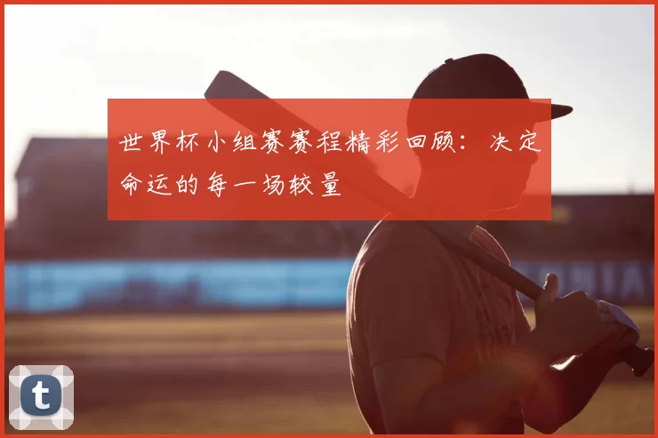 世界杯小组赛赛程精彩回顾:决定命运的每一场较量