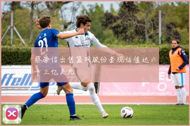 蔡崇信出售篮网股份套现估值达六十三亿美元