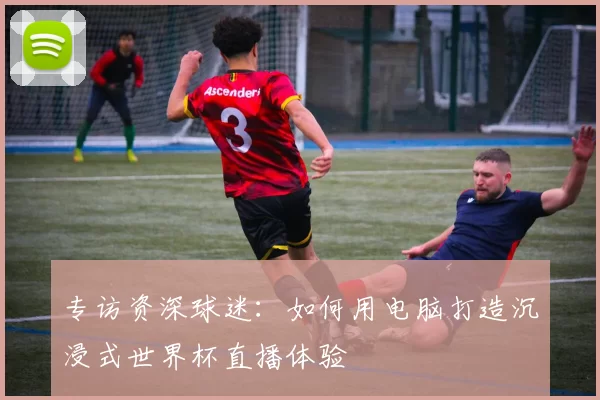 专访资深球迷:如何用电脑打造沉浸式世界杯直播体验