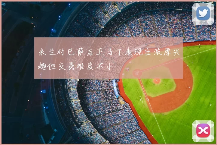 米兰对巴萨后卫马丁表现出浓厚兴趣但交易难度不小