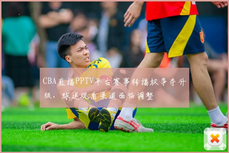 CBA直播PPTV平台赛事转播权争夺升级，球迷观看渠道面临调整