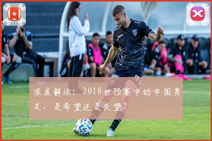 深度解读:2018世预赛中的中国男足,是希望还是失望?
