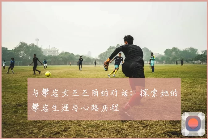 与攀岩女王王丽的对话：探索她的攀岩生涯与心路历程