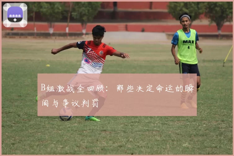 B组激战全回顾:那些决定命运的瞬间与争议判罚