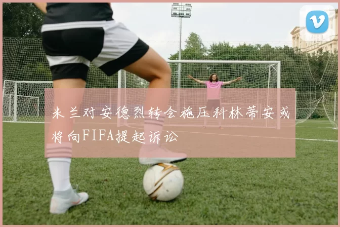 米兰对安德烈转会施压科林蒂安或将向FIFA提起诉讼