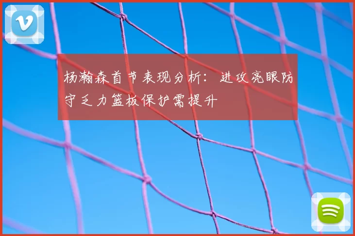 杨瀚森首节表现分析：进攻亮眼防守乏力篮板保护需提升