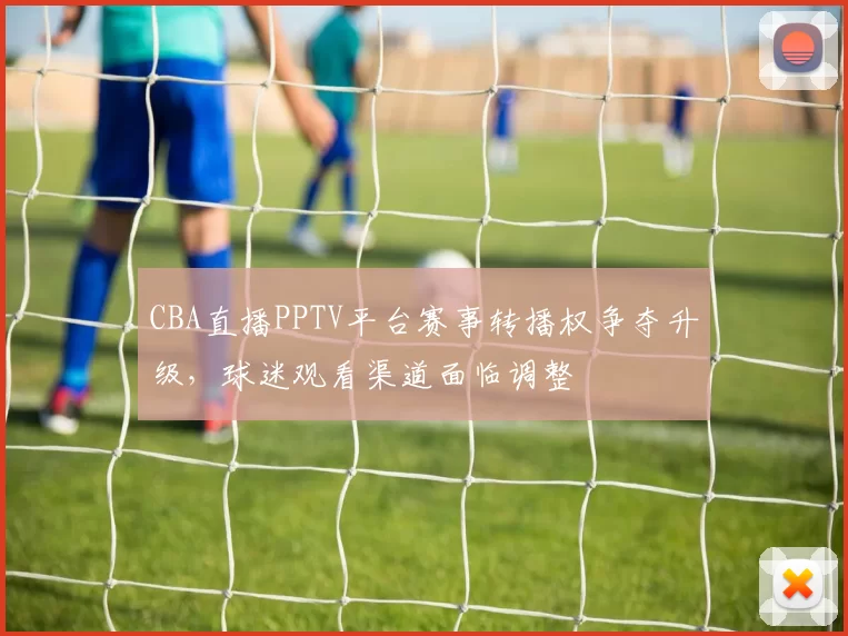 CBA直播PPTV平台赛事转播权争夺升级，球迷观看渠道面临调整