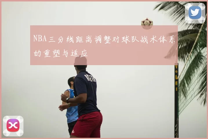 NBA三分线距离调整对球队战术体系的重塑与适应