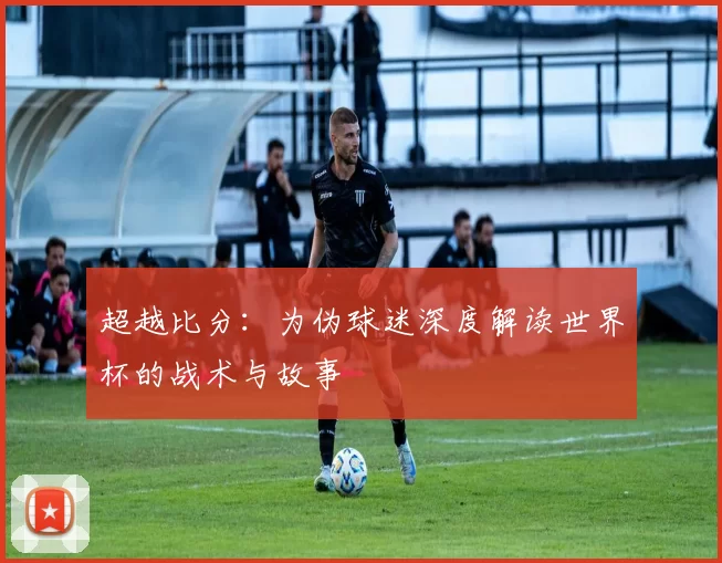 超越比分:为伪球迷深度解读世界杯的战术与故事