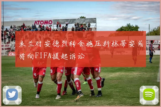 米兰对安德烈转会施压科林蒂安或将向FIFA提起诉讼