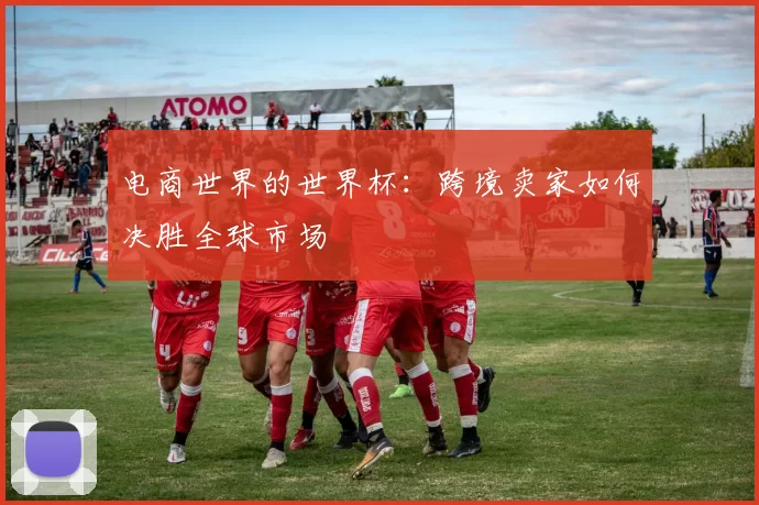 电商世界的世界杯:跨境卖家如何决胜全球市场