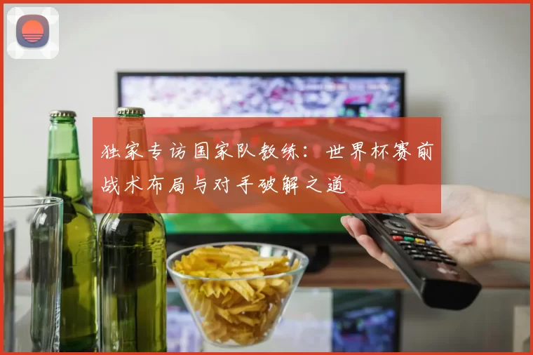 独家专访国家队教练:世界杯赛前战术布局与对手破解之道