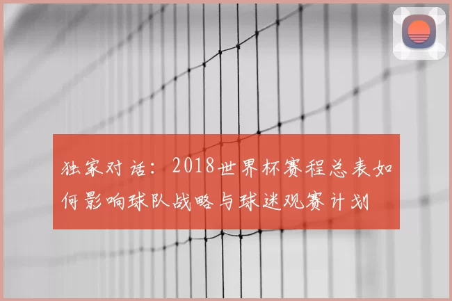 独家对话:2018世界杯赛程总表如何影响球队战略与球迷观赛计划
