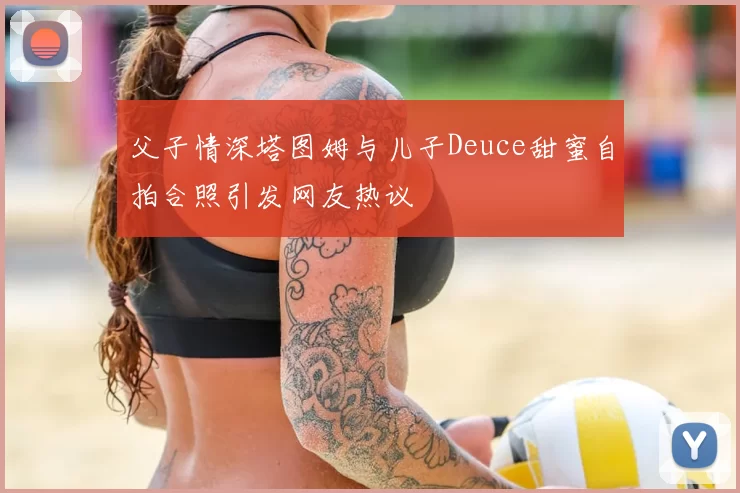 父子情深塔图姆与儿子Deuce甜蜜自拍合照引发网友热议