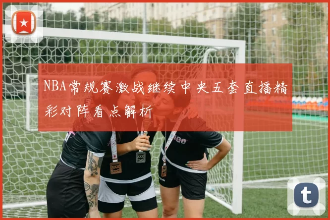 NBA常规赛激战继续中央五套直播精彩对阵看点解析