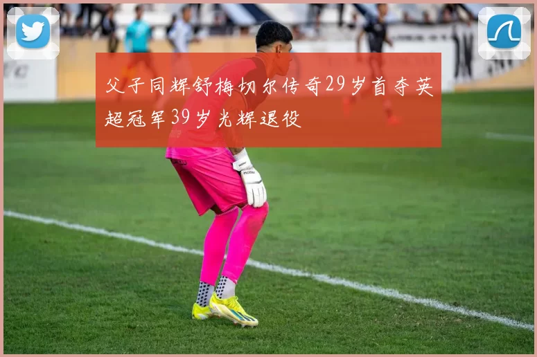 父子同辉舒梅切尔传奇29岁首夺英超冠军39岁光辉退役