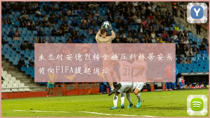 米兰对安德烈转会施压科林蒂安或将向FIFA提起诉讼