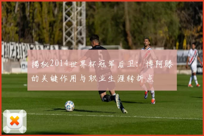 揭秘2014世界杯冠军后卫:博阿滕的关键作用与职业生涯转折点