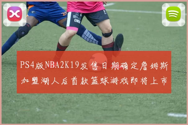 PS4版NBA2K19发售日期确定詹姆斯加盟湖人后首款篮球游戏即将上市