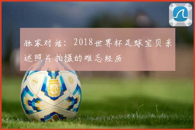 独家对话:2018世界杯足球宝贝亲述照片拍摄的难忘经历