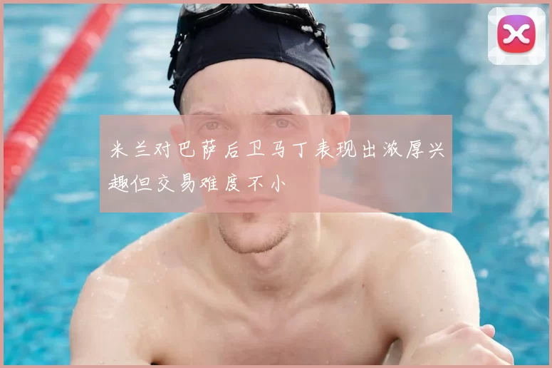 米兰对巴萨后卫马丁表现出浓厚兴趣但交易难度不小