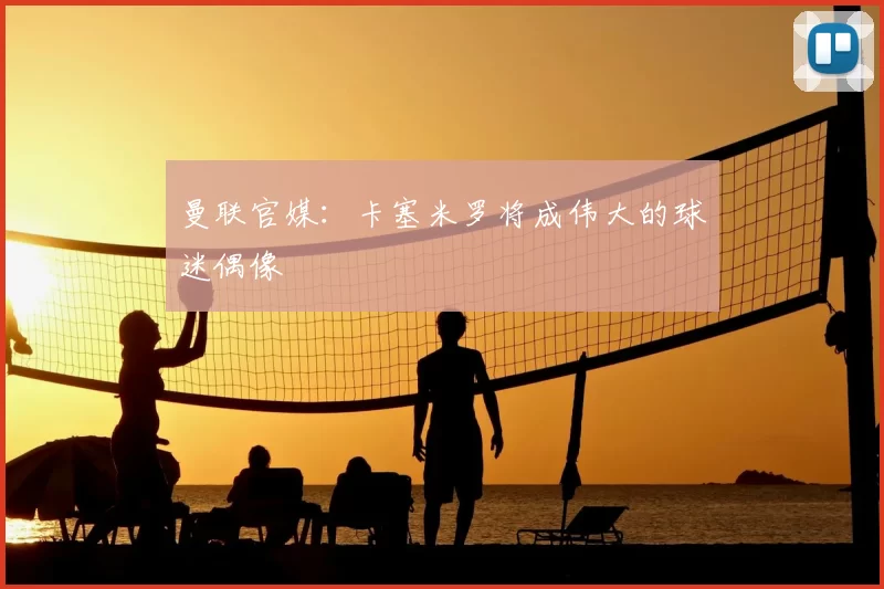 曼联官媒:卡塞米罗将成伟大的球迷偶像