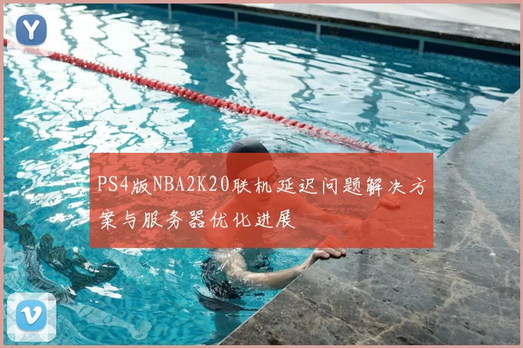 PS4版NBA2K20联机延迟问题解决方案与服务器优化进展