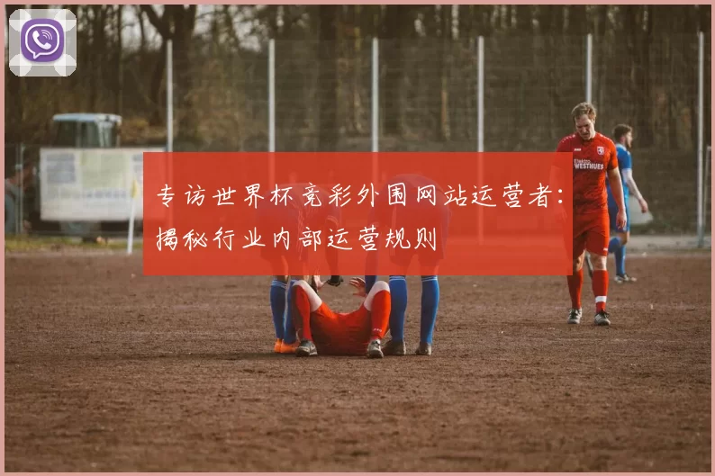 专访世界杯竞彩外围网站运营者：揭秘行业内部运营规则