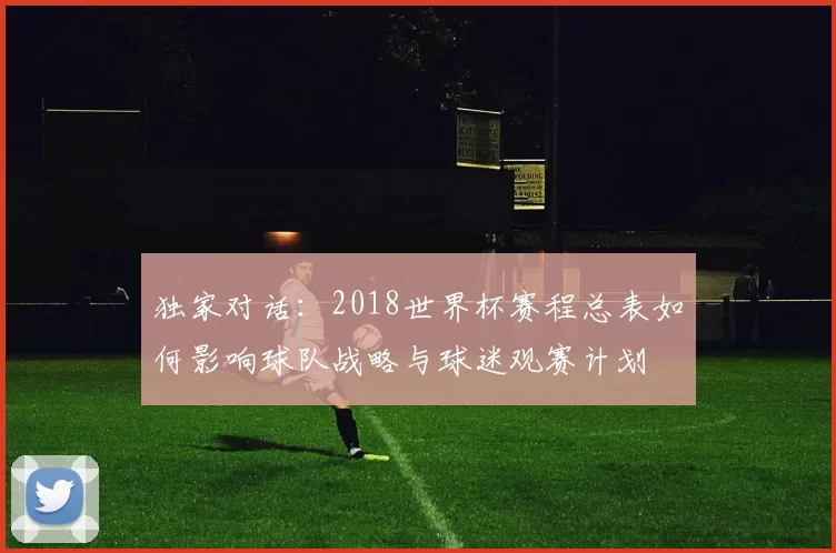 独家对话:2018世界杯赛程总表如何影响球队战略与球迷观赛计划